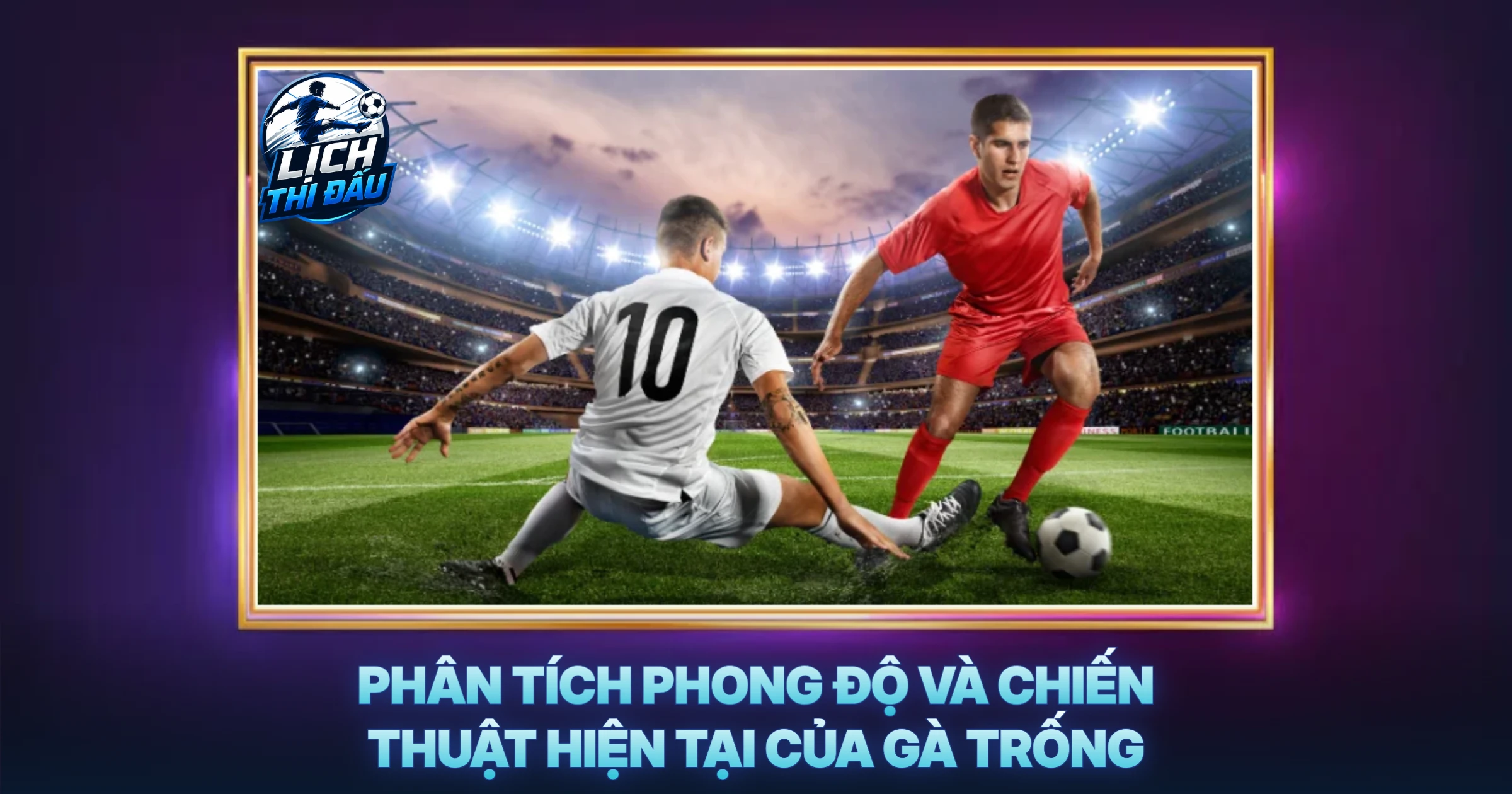 Phân Tích Phong Độ Và Chiến Thuật Hiện Tại Của Gà Trống